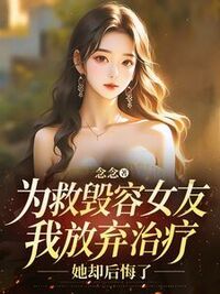 为救毁容女友我放弃治疗，她却后悔了在线阅读