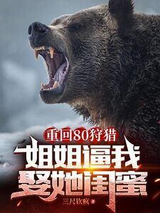 重回80狩猎,姐姐逼我娶她闺蜜在线阅读