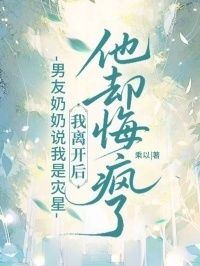 男友奶奶说我是灾星，我离开后他却悔疯了在线阅读