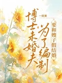 博士未婚夫为了编制要和嫂子假结婚在线阅读