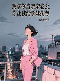 我拿你当亲亲老公，你让我给学妹捐肾在线阅读