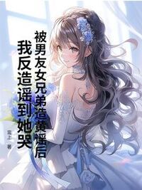被男友女兄弟造黄谣后，我反造谣到她哭在线阅读