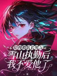陪搜救队长男友雪山执勤后，我不爱他了在线阅读