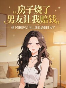 房子烧了男友让我赔钱，殊不知租房合同上签的是他的名字在线阅读